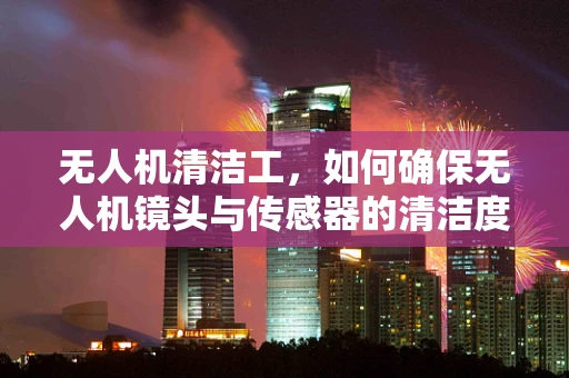 无人机清洁工，如何确保无人机镜头与传感器的清洁度？