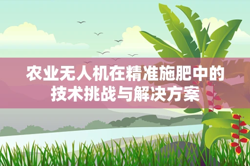 农业无人机在精准施肥中的技术挑战与解决方案