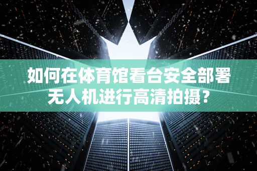 如何在体育馆看台安全部署无人机进行高清拍摄？