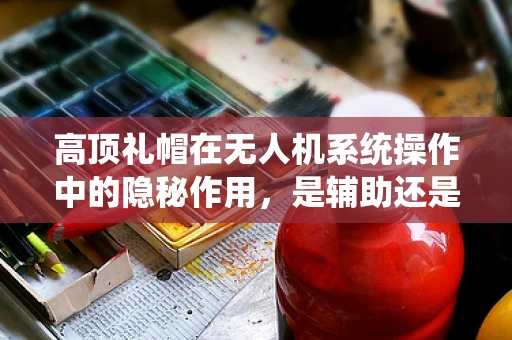 高顶礼帽在无人机系统操作中的隐秘作用，是辅助还是干扰？