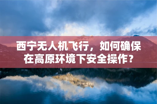西宁无人机飞行，如何确保在高原环境下安全操作？