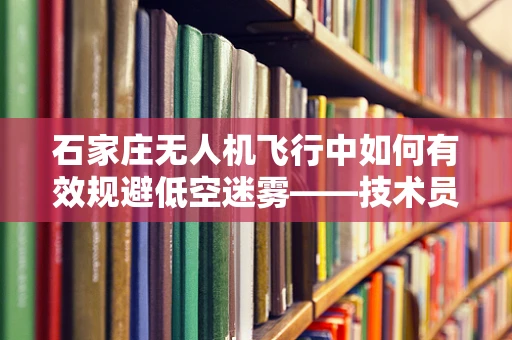 石家庄无人机飞行中如何有效规避低空迷雾——技术员解析