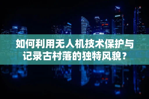 如何利用无人机技术保护与记录古村落的独特风貌？