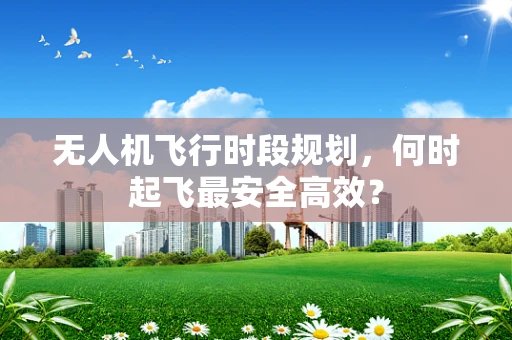 无人机飞行时段规划，何时起飞最安全高效？