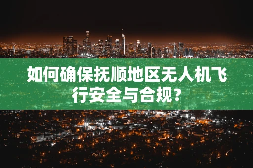 如何确保抚顺地区无人机飞行安全与合规？