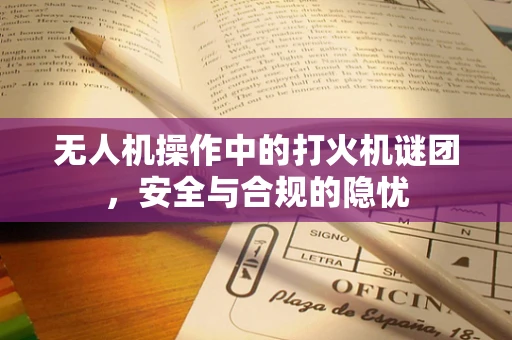 无人机操作中的打火机谜团，安全与合规的隐忧