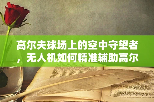 高尔夫球场上的空中守望者，无人机如何精准辅助高尔夫教学？
