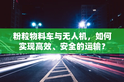 粉粒物料车与无人机，如何实现高效、安全的运输？