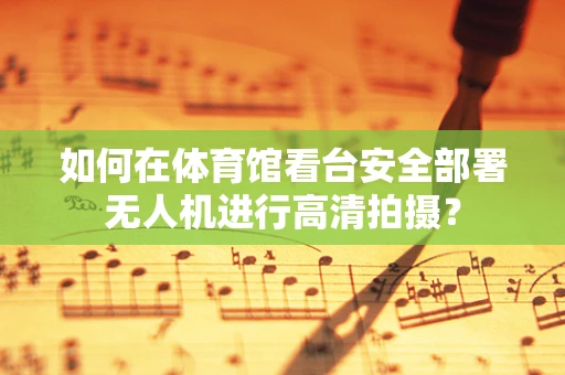如何在体育馆看台安全部署无人机进行高清拍摄？