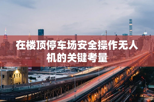 在楼顶停车场安全操作无人机的关键考量