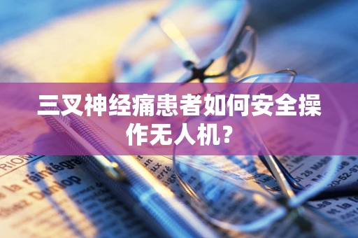 三叉神经痛患者如何安全操作无人机？