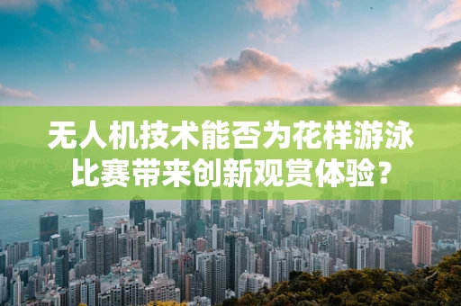 无人机技术能否为花样游泳比赛带来创新观赏体验？
