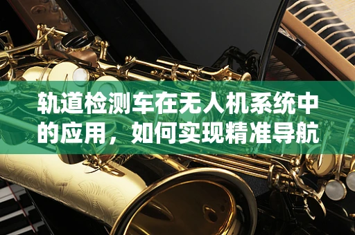 轨道检测车在无人机系统中的应用，如何实现精准导航与避障？