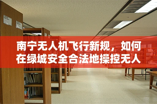 南宁无人机飞行新规，如何在绿城安全合法地操控无人机？