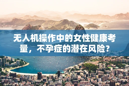 无人机操作中的女性健康考量，不孕症的潜在风险？