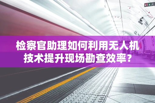 检察官助理如何利用无人机技术提升现场勘查效率？