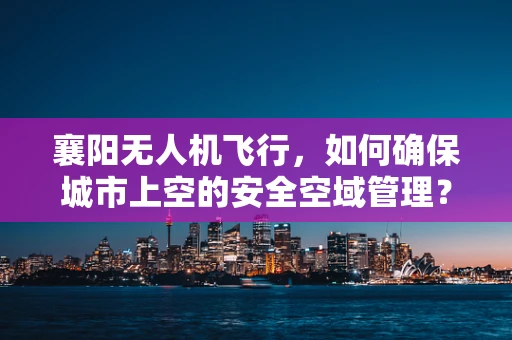 襄阳无人机飞行，如何确保城市上空的安全空域管理？