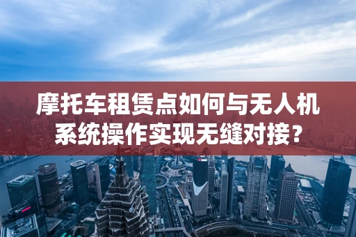 摩托车租赁点如何与无人机系统操作实现无缝对接？