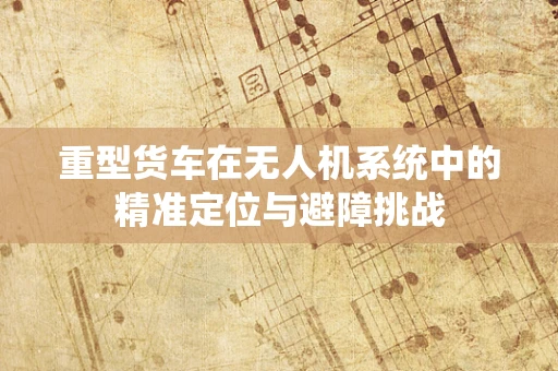 重型货车在无人机系统中的精准定位与避障挑战