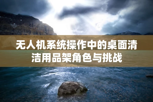 无人机系统操作中的桌面清洁用品架角色与挑战