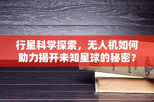 行星科学探索，无人机如何助力揭开未知星球的秘密？