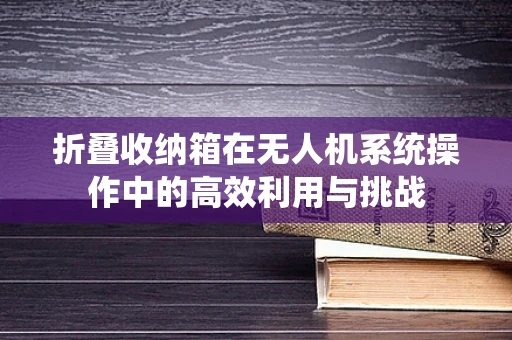 折叠收纳箱在无人机系统操作中的高效利用与挑战