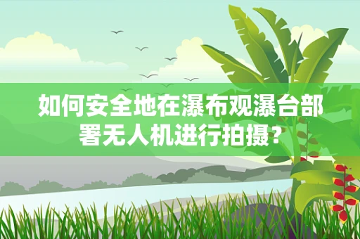 如何安全地在瀑布观瀑台部署无人机进行拍摄？