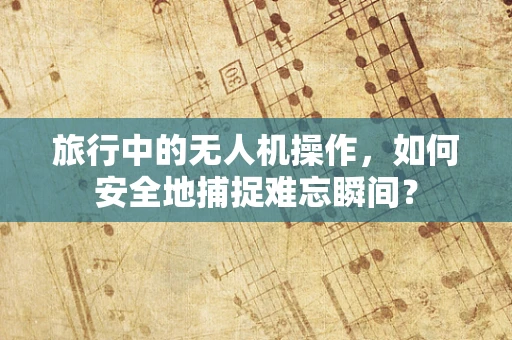 旅行中的无人机操作，如何安全地捕捉难忘瞬间？