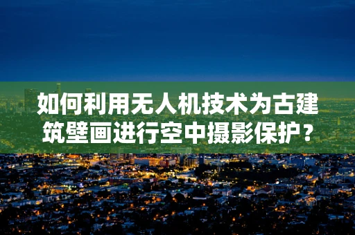 如何利用无人机技术为古建筑壁画进行空中摄影保护？