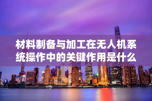 材料制备与加工在无人机系统操作中的关键作用是什么？