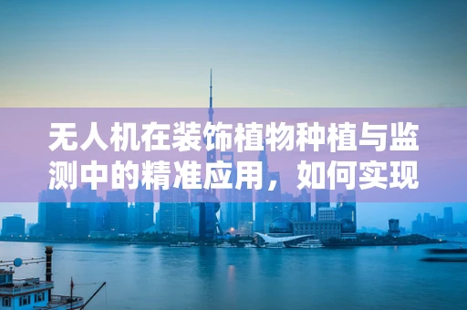 无人机在装饰植物种植与监测中的精准应用，如何实现高效、无损的作物监测？