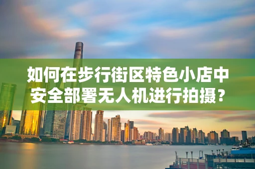 如何在步行街区特色小店中安全部署无人机进行拍摄？
