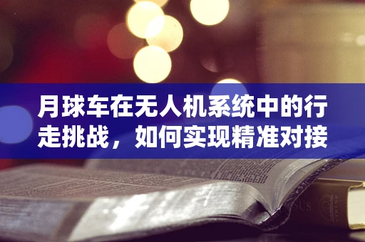 月球车在无人机系统中的行走挑战，如何实现精准对接与控制？