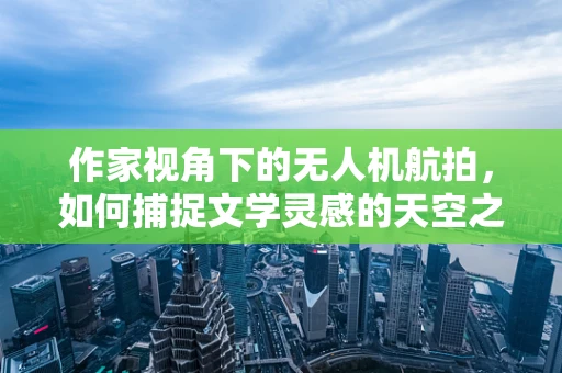 作家视角下的无人机航拍，如何捕捉文学灵感的天空之眼？