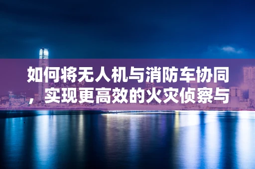 如何将无人机与消防车协同，实现更高效的火灾侦察与救援？