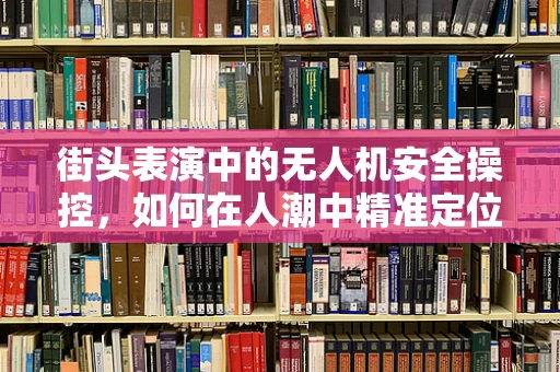 街头表演中的无人机安全操控，如何在人潮中精准定位？