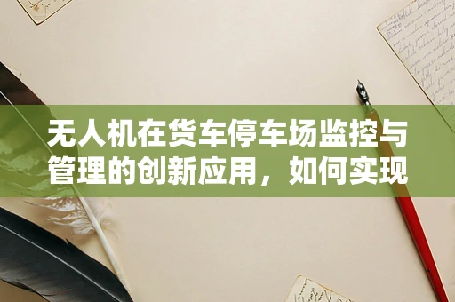 无人机在货车停车场监控与管理的创新应用，如何实现高效、安全的货物监管？