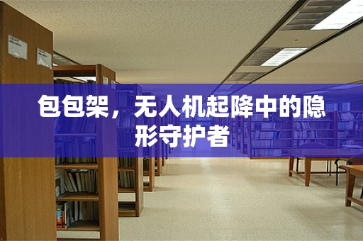 包包架，无人机起降中的隐形守护者