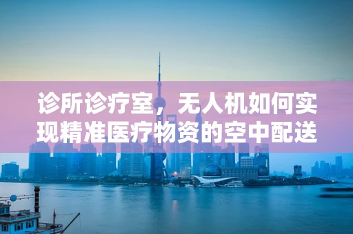 诊所诊疗室，无人机如何实现精准医疗物资的空中配送？