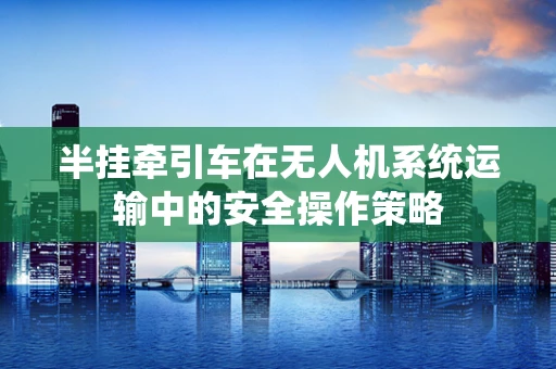 半挂牵引车在无人机系统运输中的安全操作策略