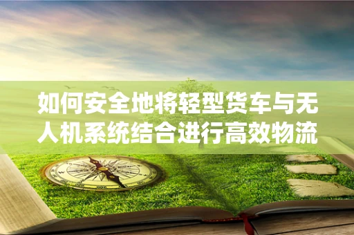 如何安全地将轻型货车与无人机系统结合进行高效物流运输？