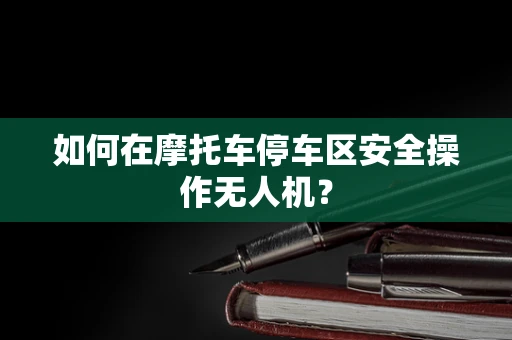 如何在摩托车停车区安全操作无人机？