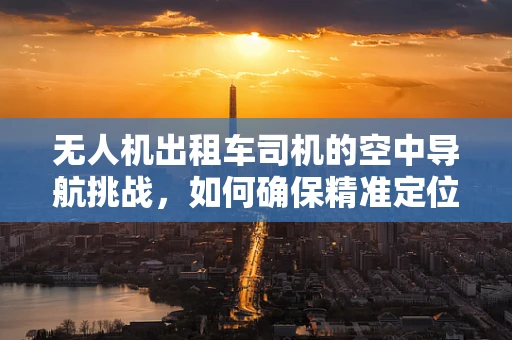 无人机出租车司机的空中导航挑战，如何确保精准定位与安全飞行？