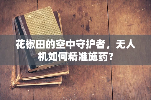 花椒田的空中守护者，无人机如何精准施药？