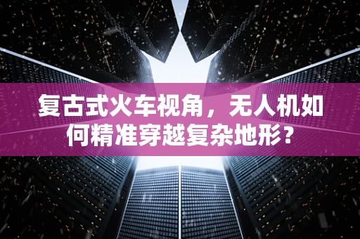 复古式火车视角，无人机如何精准穿越复杂地形？