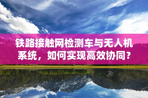 铁路接触网检测车与无人机系统，如何实现高效协同？
