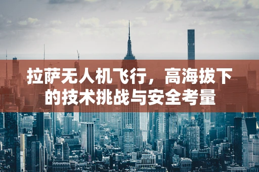 拉萨无人机飞行，高海拔下的技术挑战与安全考量