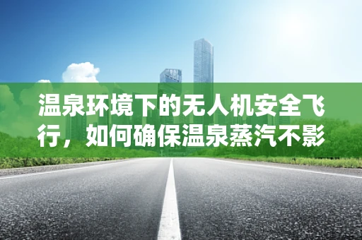 温泉环境下的无人机安全飞行，如何确保温泉蒸汽不影响导航系统？