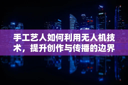 手工艺人如何利用无人机技术，提升创作与传播的边界？