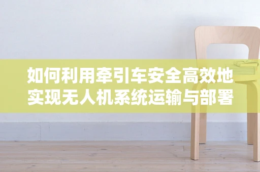 如何利用牵引车安全高效地实现无人机系统运输与部署？